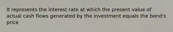 It represents the interest rate at which the present value of actual cash flows generated by the investment equals the bond's price