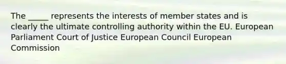 The _____ represents the interests of member states and is clearly the ultimate controlling authority within the EU. European Parliament Court of Justice European Council European Commission