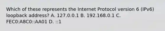 Which of these represents the Internet Protocol version 6 (IPv6) loopback address? A. 127.0.0.1 B. 192.168.0.1 C. FEC0:A8C0::AA01 D. ::1