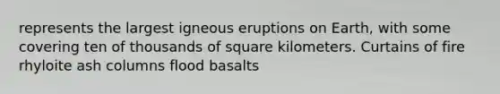 represents the largest igneous eruptions on Earth, with some covering ten of thousands of square kilometers. Curtains of fire rhyloite ash columns flood basalts