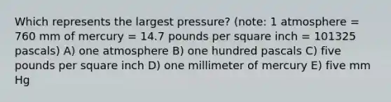 Which represents the largest pressure? (note: 1 atmosphere = 760 mm of mercury = 14.7 pounds per square inch = 101325 pascals) A) one atmosphere B) one hundred pascals C) five pounds per square inch D) one millimeter of mercury E) five mm Hg