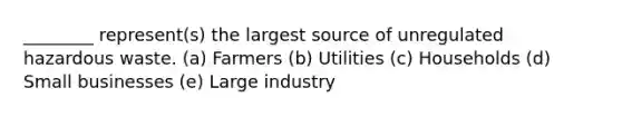 ________ represent(s) the largest source of unregulated hazardous waste. (a) Farmers (b) Utilities (c) Households (d) Small businesses (e) Large industry