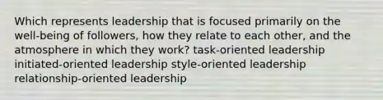 Which represents leadership that is focused primarily on the well-being of followers, how they relate to each other, and the atmosphere in which they work? task-oriented leadership initiated-oriented leadership style-oriented leadership relationship-oriented leadership