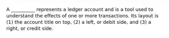 A __________ represents a ledger account and is a tool used to understand the effects of one or more transactions. Its layout is (1) the account title on top, (2) a left, or debit side, and (3) a right, or credit side.