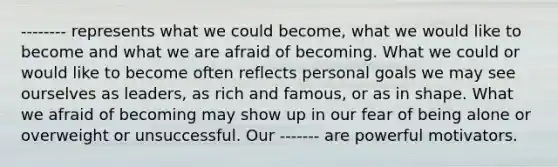 -------- represents what we could become, what we would like to become and what we are afraid of becoming. What we could or would like to become often reflects personal goals we may see ourselves as leaders, as rich and famous, or as in shape. What we afraid of becoming may show up in our fear of being alone or overweight or unsuccessful. Our ------- are powerful motivators.