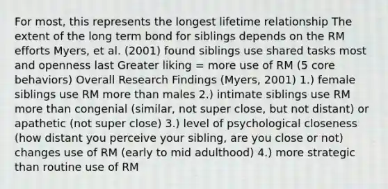 For most, this represents the longest lifetime relationship The extent of the long term bond for siblings depends on the RM efforts Myers, et al. (2001) found siblings use shared tasks most and openness last Greater liking = more use of RM (5 core behaviors) Overall Research Findings (Myers, 2001) 1.) female siblings use RM more than males 2.) intimate siblings use RM more than congenial (similar, not super close, but not distant) or apathetic (not super close) 3.) level of psychological closeness (how distant you perceive your sibling, are you close or not) changes use of RM (early to mid adulthood) 4.) more strategic than routine use of RM