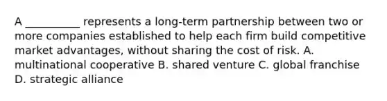 A __________ represents a long-term partnership between two or more companies established to help each firm build competitive market advantages, without sharing the cost of risk. A. multinational cooperative B. shared venture C. global franchise D. strategic alliance