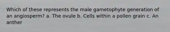 Which of these represents the male gametophyte generation of an angiosperm? a. The ovule b. Cells within a pollen grain c. An anther