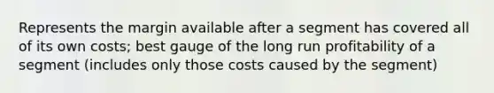 Represents the margin available after a segment has covered all of its own costs; best gauge of the long run profitability of a segment (includes only those costs caused by the segment)