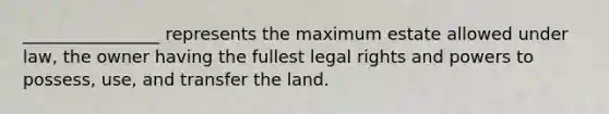 ________________ represents the maximum estate allowed under law, the owner having the fullest legal rights and powers to possess, use, and transfer the land.