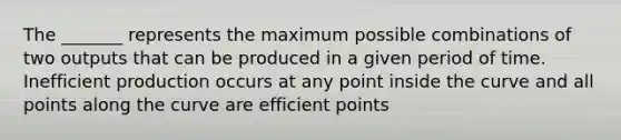 The _______ represents the maximum possible combinations of two outputs that can be produced in a given period of time. Inefficient production occurs at any point inside the curve and all points along the curve are efficient points