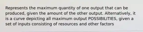 Represents the maximum quantity of one output that can be produced, given the amount of the other output. Alternatively, it is a curve depicting all maximum output POSSIBILITIES, given a set of inputs consisting of resources and other factors