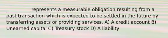 __________ represents a measurable obligation resulting from a past transaction which is expected to be settled in the future by transferring assets or providing services. A) A credit account B) Unearned capital C) Treasury stock D) A liability