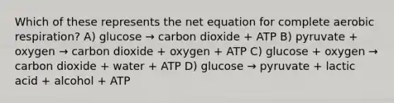 Which of these represents the net equation for complete <a href='https://www.questionai.com/knowledge/kyxGdbadrV-aerobic-respiration' class='anchor-knowledge'>aerobic respiration</a>? A) glucose → carbon dioxide + ATP B) pyruvate + oxygen → carbon dioxide + oxygen + ATP C) glucose + oxygen → carbon dioxide + water + ATP D) glucose → pyruvate + lactic acid + alcohol + ATP