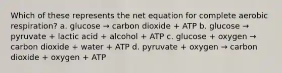 Which of these represents the net equation for complete aerobic respiration? a. glucose → carbon dioxide + ATP b. glucose → pyruvate + lactic acid + alcohol + ATP c. glucose + oxygen → carbon dioxide + water + ATP d. pyruvate + oxygen → carbon dioxide + oxygen + ATP