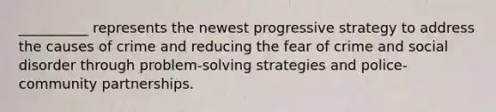 __________ represents the newest progressive strategy to address the causes of crime and reducing the fear of crime and social disorder through problem-solving strategies and police-community partnerships.