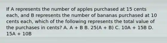 If A represents the number of apples purchased at 15 cents each, and B represents the number of bananas purchased at 10 cents each, which of the following represents the total value of the purchases in cents? A. A + B B. 25(A + B) C. 10A + 15B D. 15A + 10B