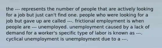 the --- represents the number of people that are actively looking for a job but just can't find one. people who were looking for a job but gave up are called ---. frictional employment is when people are --- unemployed. unemployment caused by a lack of demand for a worker's specific type of labor is known as ---. cyclical unemployment is unemployment due to a ---.