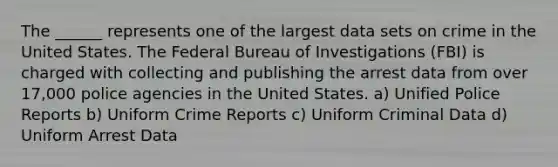 The ______ represents one of the largest data sets on crime in the United States. The Federal Bureau of Investigations (FBI) is charged with collecting and publishing the arrest data from over 17,000 police agencies in the United States. a) Unified Police Reports b) Uniform Crime Reports c) Uniform Criminal Data d) Uniform Arrest Data