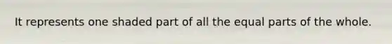 It represents one shaded part of all the equal parts of the whole.