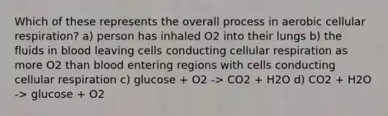 Which of these represents the overall process in aerobic cellular respiration? a) person has inhaled O2 into their lungs b) the fluids in blood leaving cells conducting cellular respiration as more O2 than blood entering regions with cells conducting cellular respiration c) glucose + O2 -> CO2 + H2O d) CO2 + H2O -> glucose + O2