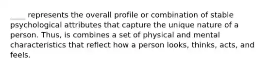 ____ represents the overall profile or combination of stable psychological attributes that capture the unique nature of a person. Thus, is combines a set of physical and mental characteristics that reflect how a person looks, thinks, acts, and feels.