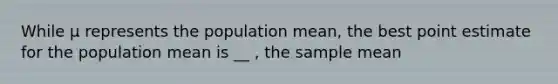 While μ represents the population mean, the best point estimate for the population mean is __ , the sample mean