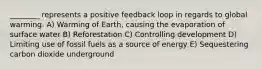 ________ represents a positive feedback loop in regards to global warming. A) Warming of Earth, causing the evaporation of surface water B) Reforestation C) Controlling development D) Limiting use of fossil fuels as a source of energy E) Sequestering carbon dioxide underground