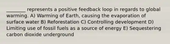 ________ represents a positive feedback loop in regards to global warming. A) Warming of Earth, causing the evaporation of surface water B) Reforestation C) Controlling development D) Limiting use of fossil fuels as a source of energy E) Sequestering carbon dioxide underground