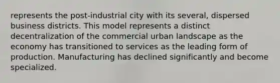 represents the post-industrial city with its several, dispersed business districts. This model represents a distinct decentralization of the commercial urban landscape as the economy has transitioned to services as the leading form of production. Manufacturing has declined significantly and become specialized.