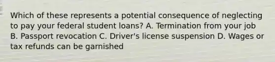 Which of these represents a potential consequence of neglecting to pay your federal student loans? A. Termination from your job B. Passport revocation C. Driver's license suspension D. Wages or tax refunds can be garnished