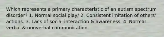 Which represents a primary characteristic of an autism spectrum disorder? 1. Normal social play/ 2. Consistent imitation of others' actions. 3. Lack of social interaction & awareness. 4. Normal verbal & nonverbal communication.