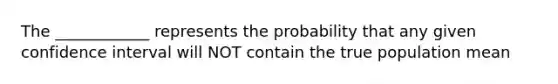 The ____________ represents the probability that any given confidence interval will NOT contain the true population mean