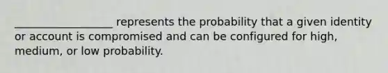 __________________ represents the probability that a given identity or account is compromised and can be configured for high, medium, or low probability.