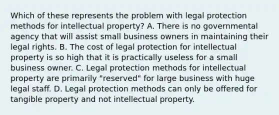 Which of these represents the problem with legal protection methods for intellectual property? A. There is no governmental agency that will assist small business owners in maintaining their legal rights. B. The cost of legal protection for intellectual property is so high that it is practically useless for a small business owner. C. Legal protection methods for intellectual property are primarily "reserved" for large business with huge legal staff. D. Legal protection methods can only be offered for tangible property and not intellectual property.