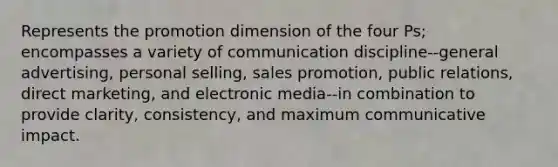 Represents the promotion dimension of the four Ps; encompasses a variety of communication discipline--general advertising, personal selling, sales promotion, public relations, direct marketing, and electronic media--in combination to provide clarity, consistency, and maximum communicative impact.