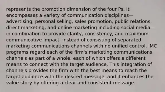 represents the promotion dimension of the four Ps. It encompasses a variety of communication disciplines—advertising, personal selling, sales promotion, public relations, direct marketing, and online marketing including social media—in combination to provide clarity, consistency, and maximum communicative impact. Instead of consisting of separated marketing communications channels with no unified control, IMC programs regard each of the firm's marketing communications channels as part of a whole, each of which offers a different means to connect with the target audience. This integration of channels provides the firm with the best means to reach the target audience with the desired message, and it enhances the value story by offering a clear and consistent message.