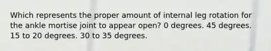 Which represents the proper amount of internal leg rotation for the ankle mortise joint to appear open? 0 degrees. 45 degrees. 15 to 20 degrees. 30 to 35 degrees.