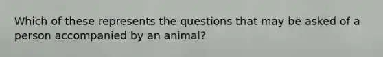 Which of these represents the questions that may be asked of a person accompanied by an animal?