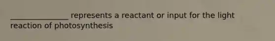 _______________ represents a reactant or input for the light reaction of photosynthesis