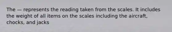 The — represents the reading taken from the scales. It includes the weight of all items on the scales including the aircraft, chocks, and jacks