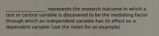 __________________ represents the research outcome in which a test or control variable is discovered to be the mediating factor through which an independent variable has its effect on a dependent variable (see the notes for an example)