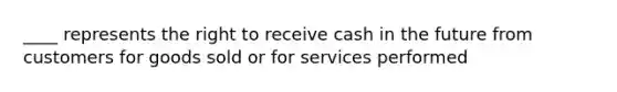 ____ represents the right to receive cash in the future from customers for goods sold or for services performed