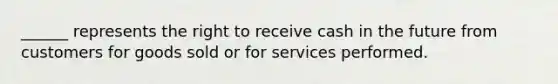 ______ represents the right to receive cash in the future from customers for goods sold or for services performed.