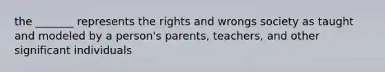 the _______ represents the rights and wrongs society as taught and modeled by a person's parents, teachers, and other significant individuals