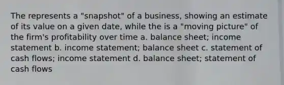 The represents a "snapshot" of a business, showing an estimate of its value on a given date, while the is a "moving picture" of the firm's profitability over time a. balance sheet; income statement b. income statement; balance sheet c. statement of cash flows; income statement d. balance sheet; statement of cash flows