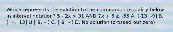 Which represents the solution to the compound inequality below in interval notation? 5 - 2x > 31 AND 7x + 8 ≥ -55 A. (-13, -9] B. (-∞, -13] U [-9, ∞) C. [-9, ∞) D. No solution (crossed-out zero)