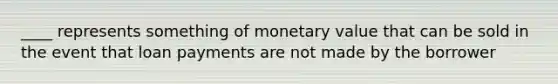 ____ represents something of monetary value that can be sold in the event that loan payments are not made by the borrower