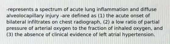 -represents a spectrum of acute lung inflammation and diffuse alveolocapillary injury -are defined as (1) the acute onset of bilateral infiltrates on chest radiograph, (2) a low ratio of partial pressure of arterial oxygen to the fraction of inhaled oxygen, and (3) the absence of clinical evidence of left atrial hypertension.