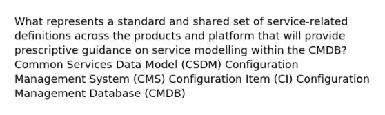 What represents a standard and shared set of service-related definitions across the products and platform that will provide prescriptive guidance on service modelling within the CMDB? Common Services Data Model (CSDM) Configuration Management System (CMS) Configuration Item (CI) Configuration Management Database (CMDB)